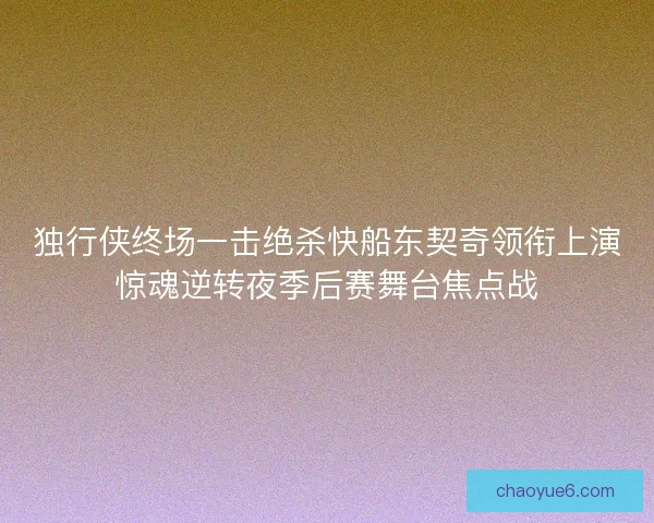 独行侠终场一击绝杀快船东契奇领衔上演惊魂逆转夜季后赛舞台焦点战