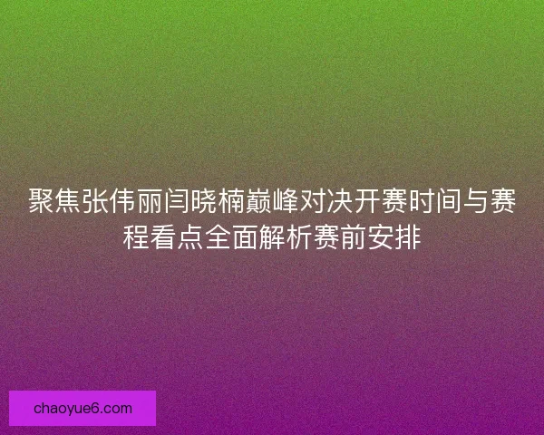 聚焦张伟丽闫晓楠巅峰对决开赛时间与赛程看点全面解析赛前安排
