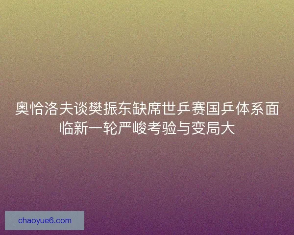 奥恰洛夫谈樊振东缺席世乒赛国乒体系面临新一轮严峻考验与变局大