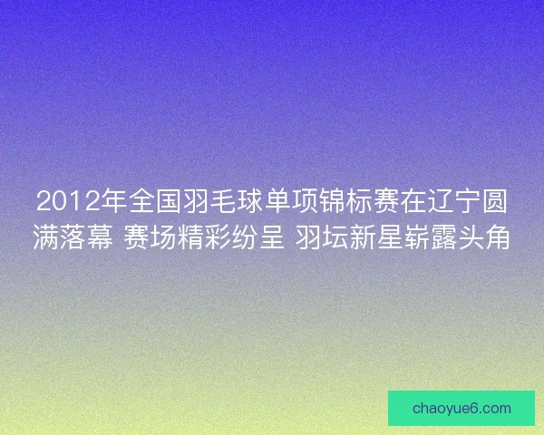 2012年全国羽毛球单项锦标赛在辽宁圆满落幕 赛场精彩纷呈 羽坛新星崭露头角
