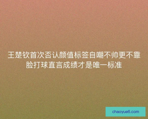 王楚钦首次否认颜值标签自嘲不帅更不靠脸打球直言成绩才是唯一标准