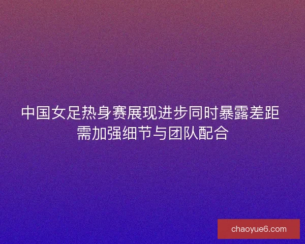 中国女足热身赛展现进步同时暴露差距 需加强细节与团队配合