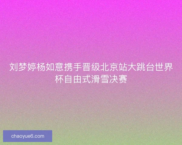刘梦婷杨如意携手晋级北京站大跳台世界杯自由式滑雪决赛