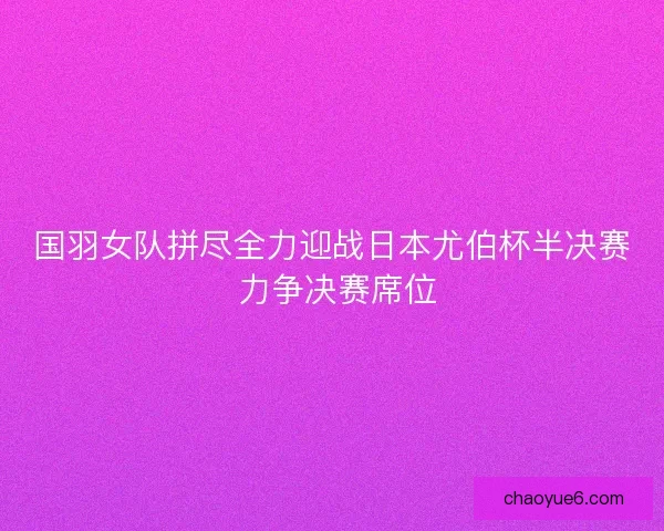 国羽女队拼尽全力迎战日本尤伯杯半决赛 力争决赛席位