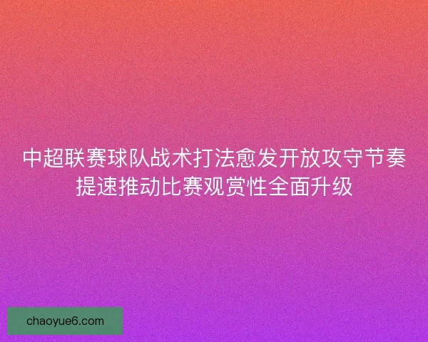 中超联赛球队战术打法愈发开放攻守节奏提速推动比赛观赏性全面升级