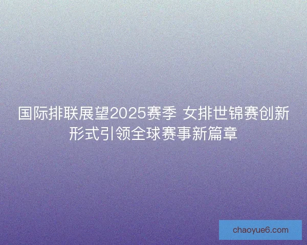国际排联展望2025赛季 女排世锦赛创新形式引领全球赛事新篇章