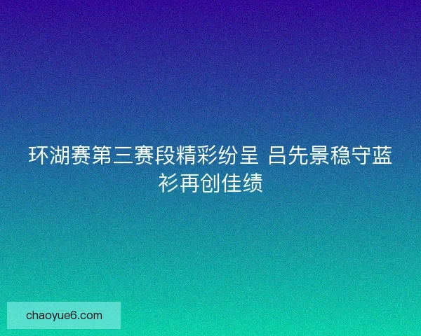 环湖赛第三赛段精彩纷呈 吕先景稳守蓝衫再创佳绩