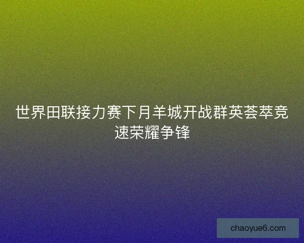 世界田联接力赛下月羊城开战群英荟萃竞速荣耀争锋