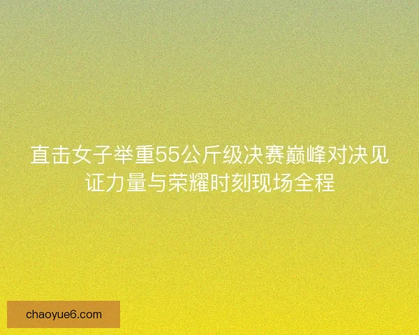 直击女子举重55公斤级决赛巅峰对决见证力量与荣耀时刻现场全程