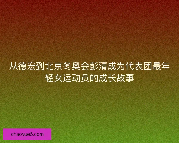 从德宏到北京冬奥会彭清成为代表团最年轻女运动员的成长故事