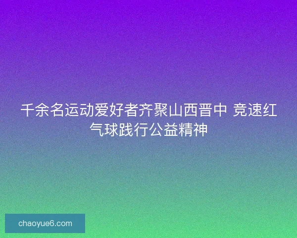 千余名运动爱好者齐聚山西晋中 竞速红气球践行公益精神