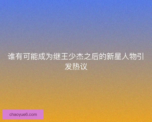 谁有可能成为继王少杰之后的新星人物引发热议