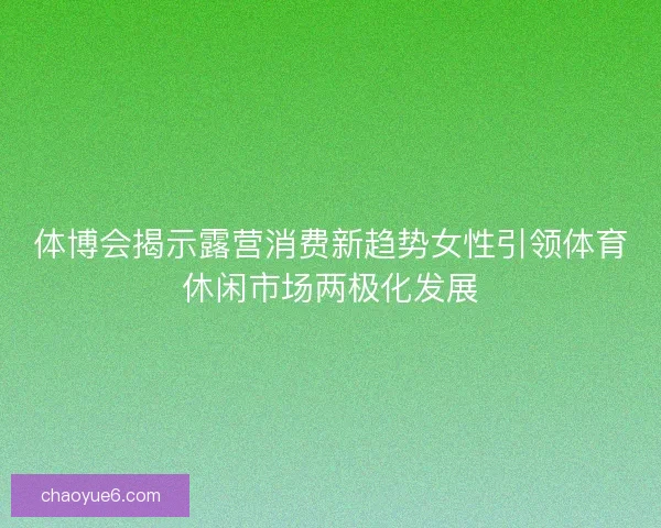 体博会揭示露营消费新趋势女性引领体育休闲市场两极化发展