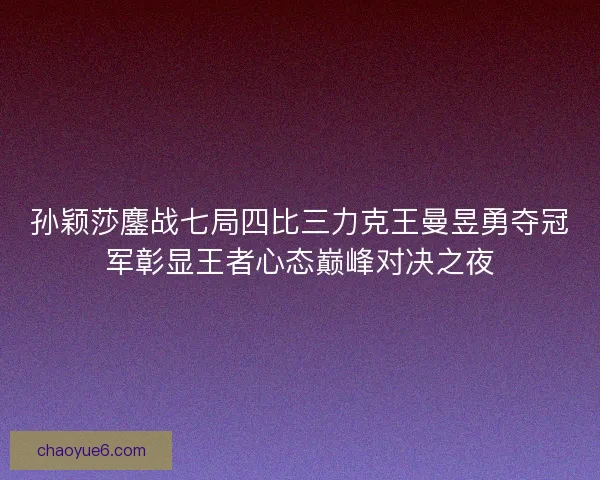 孙颖莎鏖战七局四比三力克王曼昱勇夺冠军彰显王者心态巅峰对决之夜